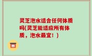 灵芝泡水适合任何体质吗(灵芝能适应所有体质，泡水最宜！)