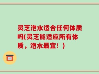 灵芝泡水适合任何体质吗(灵芝能适应所有体质，泡水最宜！)