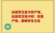 润源灵芝孢子粉产地_润源灵芝孢子粉：优质产地，健康养生之选