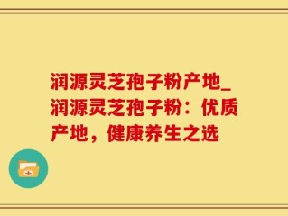 润源灵芝孢子粉产地_润源灵芝孢子粉：优质产地，健康养生之选