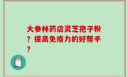 大参林药店灵芝孢子粉？提高免疫力的好帮手？