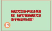 破壁灵芝孢子粉过保质期？如何判断破壁灵芝孢子粉是否过期？