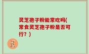 灵芝孢子粉能常吃吗(常食灵芝孢子粉是否可行？)