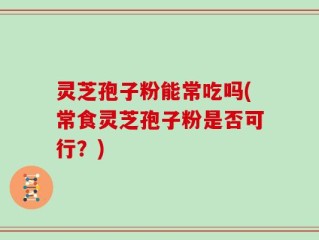 灵芝孢子粉能常吃吗(常食灵芝孢子粉是否可行？)
