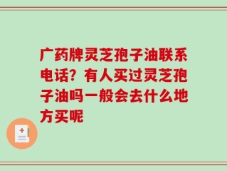 广药牌灵芝孢子油联系电话？有人买过灵芝孢子油吗一般会去什么地方买呢
