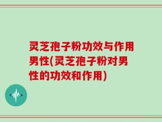 灵芝孢子粉功效与作用男性(灵芝孢子粉对男性的功效和作用)