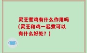 灵芝煮鸡有什么作用吗(灵芝和鸡一起煮可以有什么好处？)