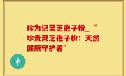 珍为记灵芝孢子粉_“珍贵灵芝孢子粉：天然健康守护者”