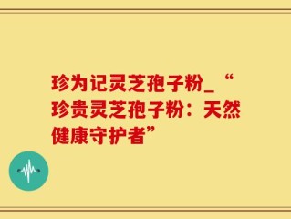 珍为记灵芝孢子粉_“珍贵灵芝孢子粉：天然健康守护者”