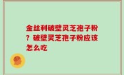 金丝利破壁灵芝孢子粉？破壁灵芝孢子粉应该怎么吃