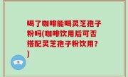 喝了咖啡能喝灵芝孢子粉吗(咖啡饮用后可否搭配灵芝孢子粉饮用？)