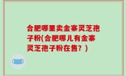 合肥哪里卖金寨灵芝孢子粉(合肥哪儿有金寨灵芝孢子粉在售？)