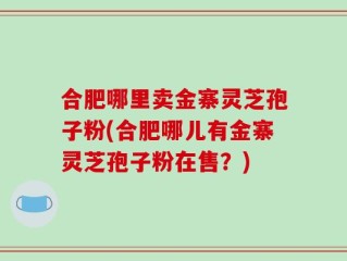 合肥哪里卖金寨灵芝孢子粉(合肥哪儿有金寨灵芝孢子粉在售？)