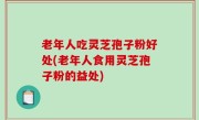 老年人吃灵芝孢子粉好处(老年人食用灵芝孢子粉的益处)