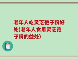 老年人吃灵芝孢子粉好处(老年人食用灵芝孢子粉的益处)