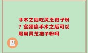 手术之后吃灵芝孢子粉？宫颈癌手术之后可以服用灵芝孢子粉吗