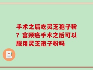 手术之后吃灵芝孢子粉？宫颈癌手术之后可以服用灵芝孢子粉吗