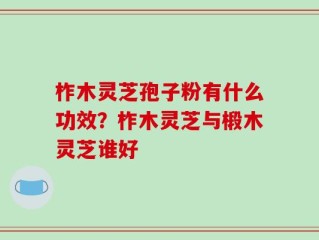 柞木灵芝孢子粉有什么功效？柞木灵芝与椴木灵芝谁好