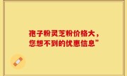 孢子粉灵芝粉价格大，您想不到的优惠信息”