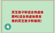 灵芝孢子粉适合阴虚体质吗(适合阴虚体质食用的灵芝孢子粉推荐)