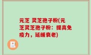 元芝 灵芝孢子粉(元芝灵芝孢子粉：提高免疫力，延缓衰老)