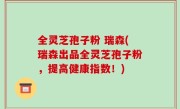 全灵芝孢子粉 瑞森(瑞森出品全灵芝孢子粉，提高健康指数！)
