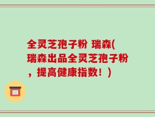 全灵芝孢子粉 瑞森(瑞森出品全灵芝孢子粉，提高健康指数！)