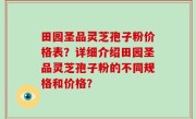 田园圣品灵芝孢子粉价格表？详细介绍田园圣品灵芝孢子粉的不同规格和价格？
