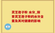 灵芝孢子粉 水分_探索灵芝孢子粉的水分含量及其对健康的影响