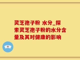 灵芝孢子粉 水分_探索灵芝孢子粉的水分含量及其对健康的影响