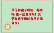 灵芝和孢子粉能一起煮吗(能一起食用吗？灵芝和孢子粉的食用方法分享)