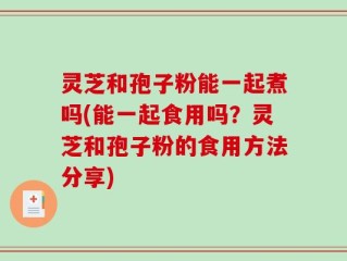 灵芝和孢子粉能一起煮吗(能一起食用吗？灵芝和孢子粉的食用方法分享)