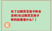 吃了过期灵芝孢子粉会怎样(吃过期灵芝孢子粉的后果是什么？)