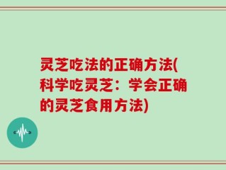 灵芝吃法的正确方法(科学吃灵芝：学会正确的灵芝食用方法)