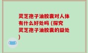 灵芝孢子油胶囊对人体有什么好处吗 (探究灵芝孢子油胶囊的益处)