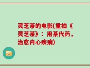 灵芝茶的电影(重拍《灵芝茶》：用茶代药，治愈内心疾病)