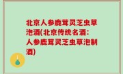 北京人参鹿茸灵芝虫草泡酒(北京传统名酒：人参鹿茸灵芝虫草泡制酒)