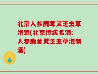 北京人参鹿茸灵芝虫草泡酒(北京传统名酒：人参鹿茸灵芝虫草泡制酒)