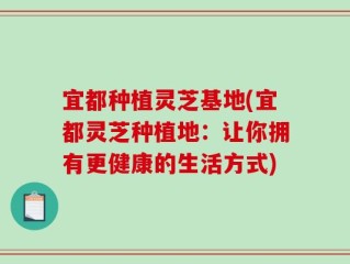 宜都种植灵芝基地(宜都灵芝种植地：让你拥有更健康的生活方式)