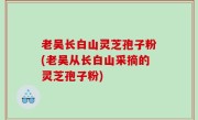 老吴长白山灵芝孢子粉(老吴从长白山采摘的灵芝孢子粉)