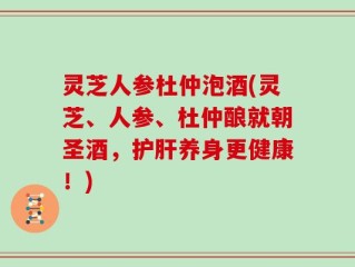 灵芝人参杜仲泡酒(灵芝、人参、杜仲酿就朝圣酒，护肝养身更健康！)