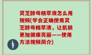 灵芝酵母精萃液怎么用视频(学会正确使用灵芝酵母精萃液，让肌肤更加健康亮丽——使用方法视频简介)