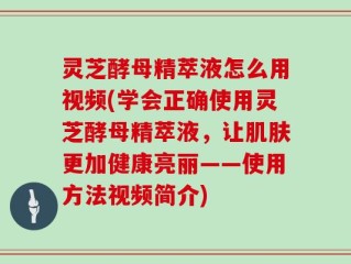 灵芝酵母精萃液怎么用视频(学会正确使用灵芝酵母精萃液，让肌肤更加健康亮丽——使用方法视频简介)