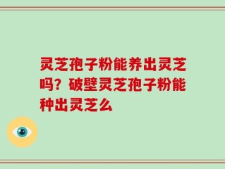 灵芝孢子粉能养出灵芝吗？破壁灵芝孢子粉能种出灵芝么