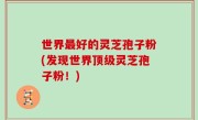世界最好的灵芝孢子粉(发现世界顶级灵芝孢子粉！)