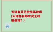 天津有灵芝种植基地吗(天津都有哪些灵芝种植基地？)