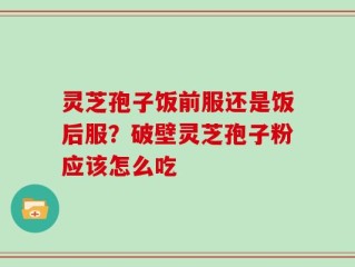 灵芝孢子饭前服还是饭后服？破壁灵芝孢子粉应该怎么吃