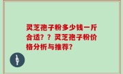 灵芝孢子粉多少钱一斤合适？？灵芝孢子粉价格分析与推荐？