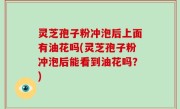 灵芝孢子粉冲泡后上面有油花吗(灵芝孢子粉冲泡后能看到油花吗？)