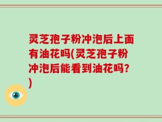 灵芝孢子粉冲泡后上面有油花吗(灵芝孢子粉冲泡后能看到油花吗？)